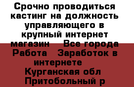Срочно проводиться кастинг на должность управляющего в крупный интернет-магазин. - Все города Работа » Заработок в интернете   . Курганская обл.,Притобольный р-н